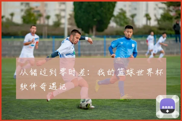 从错过到零时差：我的篮球世界杯软件奇遇记
