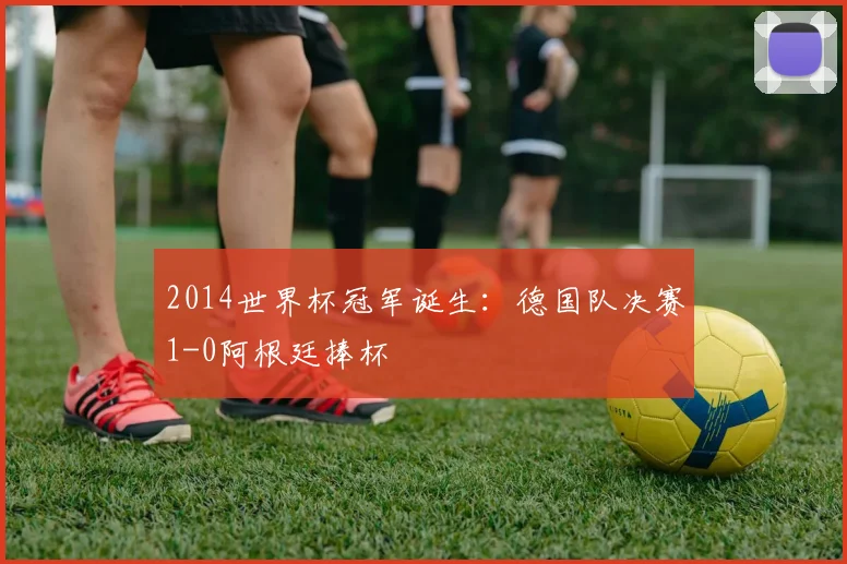 2014世界杯冠军诞生：德国队决赛1-0阿根廷捧杯