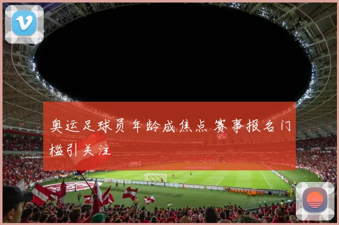 奥运足球员年龄成焦点 赛事报名门槛引关注