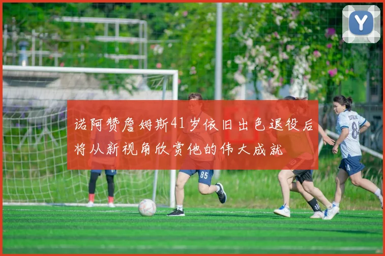 诺阿赞詹姆斯41岁依旧出色退役后将从新视角欣赏他的伟大成就